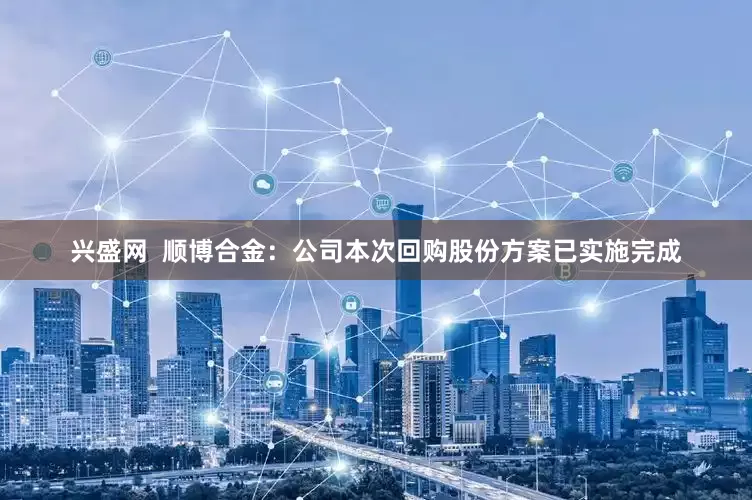 兴盛网  顺博合金：公司本次回购股份方案已实施完成