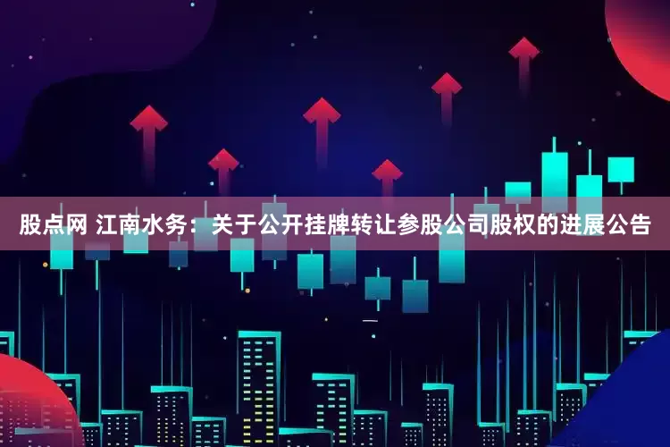 股点网 江南水务：关于公开挂牌转让参股公司股权的进展公告
