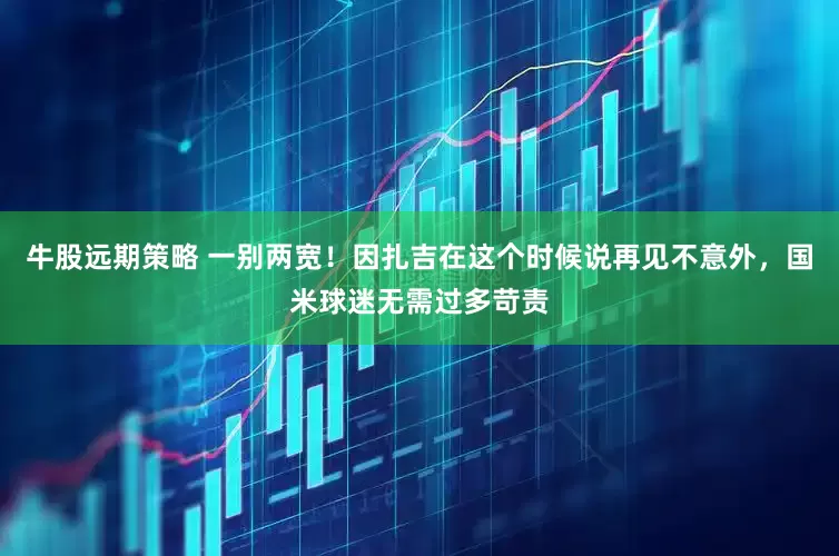 牛股远期策略 一别两宽！因扎吉在这个时候说再见不意外，国米球迷无需过多苛责