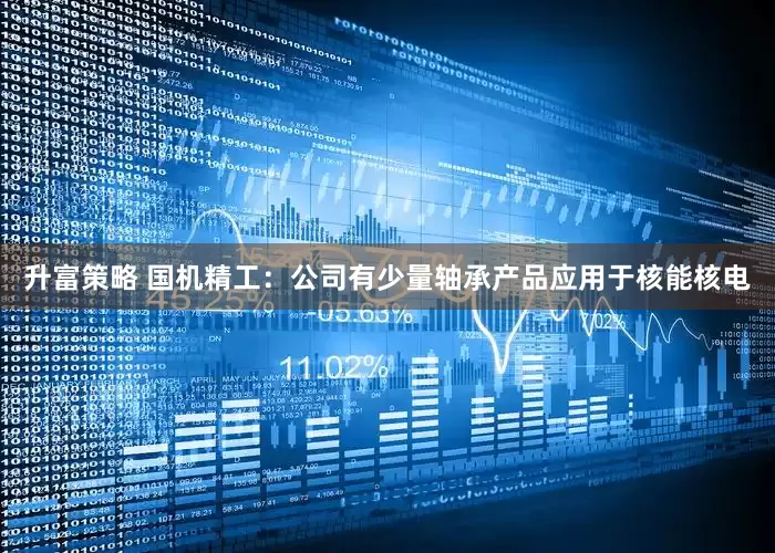 升富策略 国机精工：公司有少量轴承产品应用于核能核电