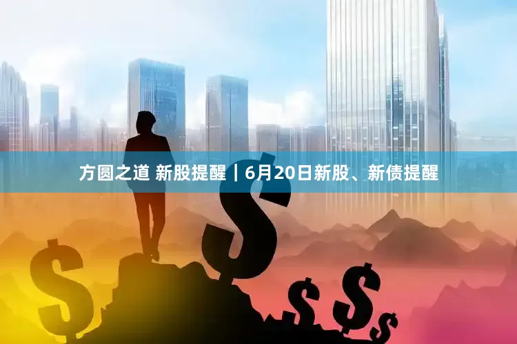 方圆之道 新股提醒｜6月20日新股、新债提醒