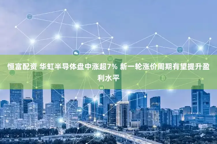 恒富配资 华虹半导体盘中涨超7% 新一轮涨价周期有望提升盈利水平