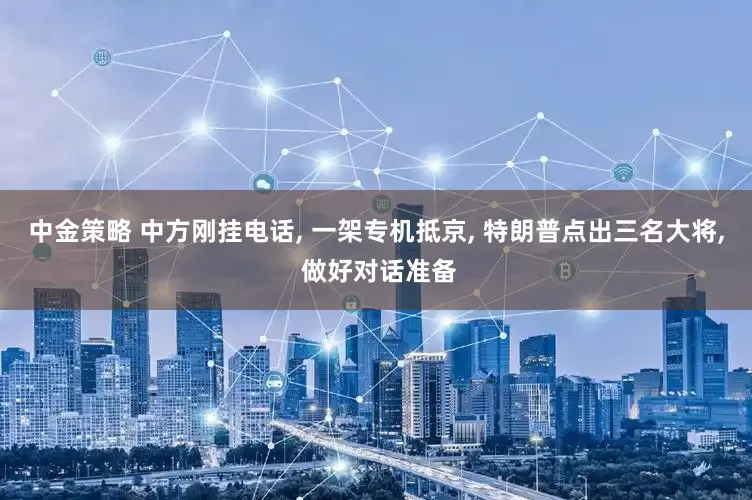 中金策略 中方刚挂电话, 一架专机抵京, 特朗普点出三名大将, 做好对话准备