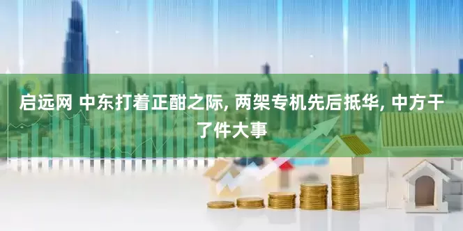 启远网 中东打着正酣之际, 两架专机先后抵华, 中方干了件大事