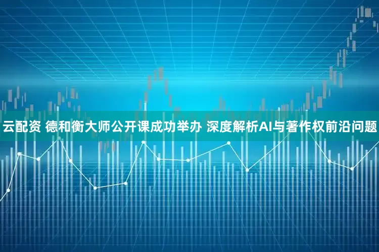 云配资 德和衡大师公开课成功举办 深度解析AI与著作权前沿问题