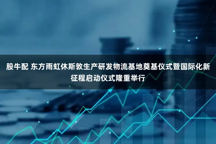 股牛配 东方雨虹休斯敦生产研发物流基地奠基仪式暨国际化新征程启动仪式隆重举行