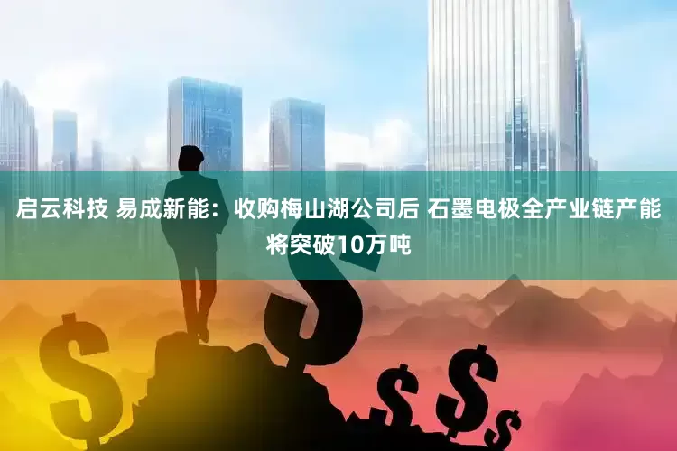 启云科技 易成新能：收购梅山湖公司后 石墨电极全产业链产能将突破10万吨