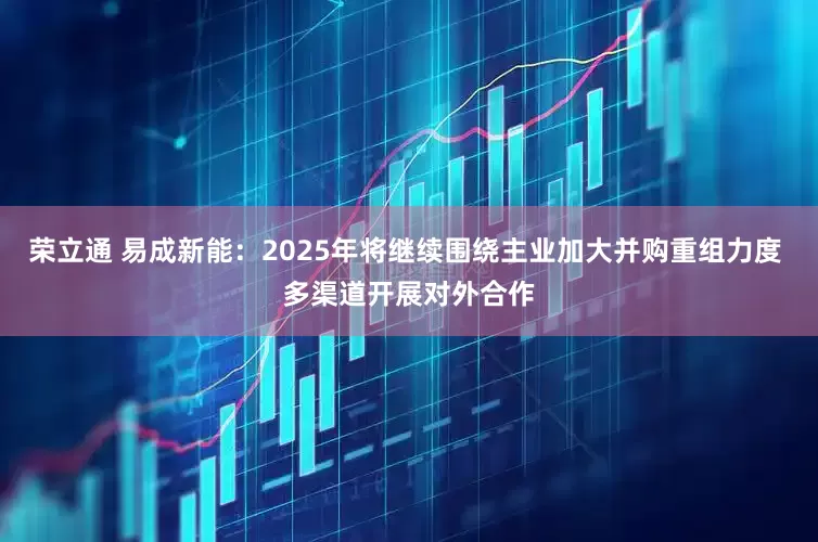 荣立通 易成新能：2025年将继续围绕主业加大并购重组力度 多渠道开展对外合作