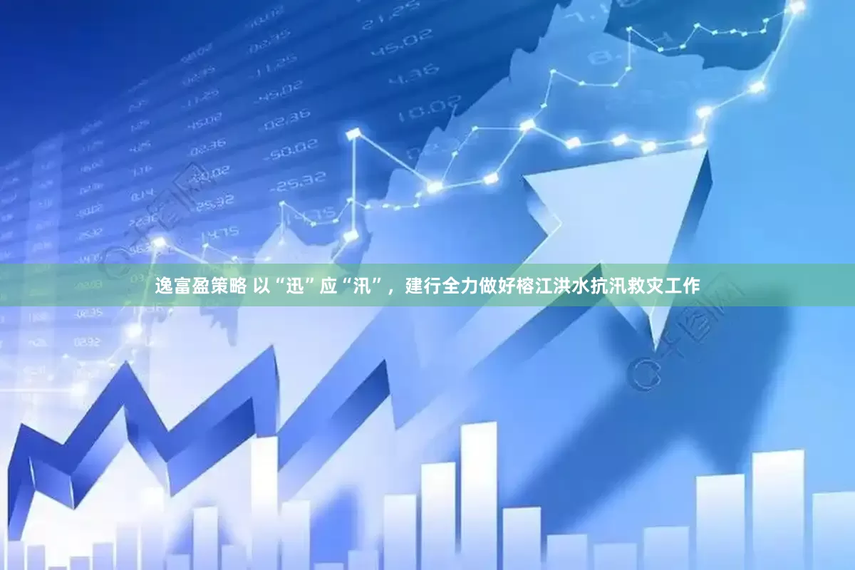 逸富盈策略 以“迅”应“汛”，建行全力做好榕江洪水抗汛救灾工作