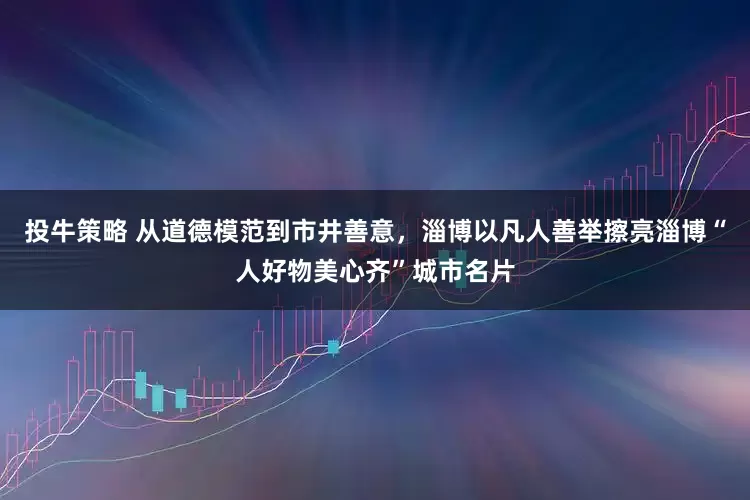投牛策略 从道德模范到市井善意，淄博以凡人善举擦亮淄博“人好物美心齐”城市名片
