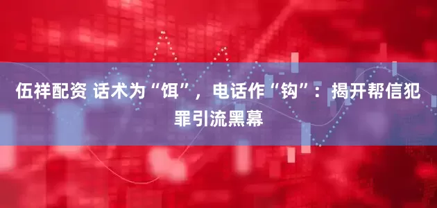 伍祥配资 话术为“饵”，电话作“钩”：揭开帮信犯罪引流黑幕
