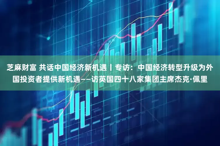 芝麻财富 共话中国经济新机遇丨专访：中国经济转型升级为外国投资者提供新机遇——访英国四十八家集团主席杰克·佩里