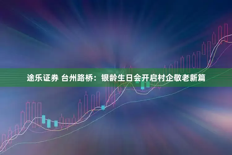 途乐证券 台州路桥：银龄生日会开启村企敬老新篇