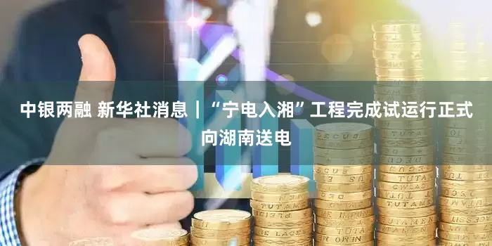 中银两融 新华社消息｜“宁电入湘”工程完成试运行正式向湖南送电