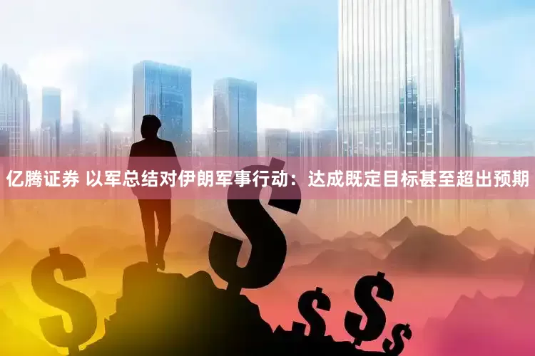 亿腾证券 以军总结对伊朗军事行动：达成既定目标甚至超出预期