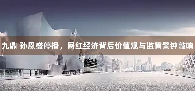 九鼎 孙恩盛停播，网红经济背后价值观与监管警钟敲响