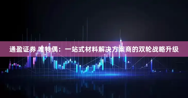 通盈证券 唯特偶：一站式材料解决方案商的双轮战略升级