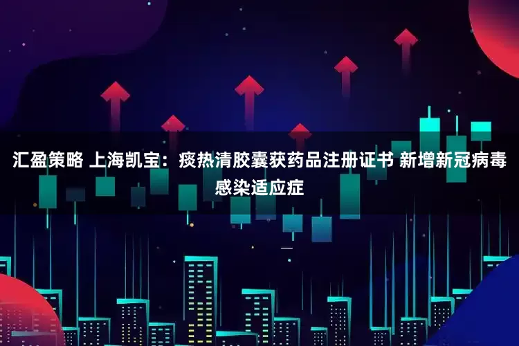 汇盈策略 上海凯宝：痰热清胶囊获药品注册证书 新增新冠病毒感染适应症