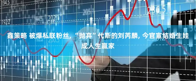 鑫策略 被爆私联粉丝, “抛弃”代斯的刘芮麟, 今官宣结婚生娃成人生赢家