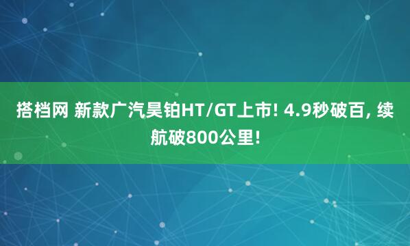 搭档网 新款广汽昊铂HT/GT上市! 4.9秒破百, 续航破800公里!