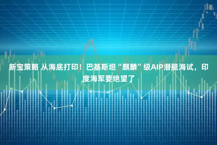 新宝策略 从海底打印！巴基斯坦“麒麟”级AIP潜艇海试，印度海军要绝望了
