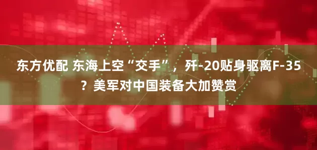 东方优配 东海上空“交手”，歼-20贴身驱离F-35？美军对中国装备大加赞赏