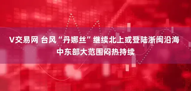 V交易网 台风“丹娜丝”继续北上或登陆浙闽沿海 中东部大范围闷热持续