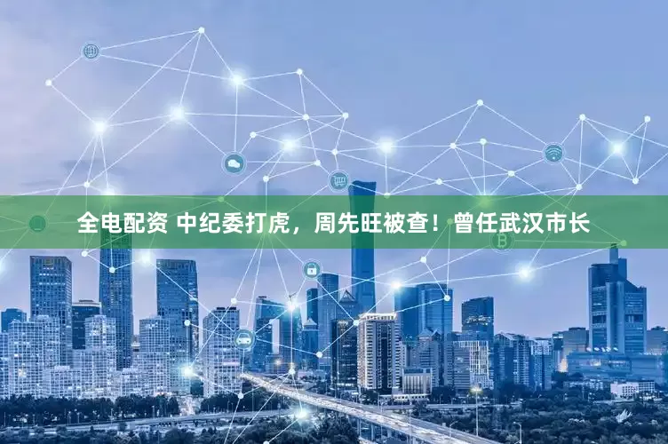 全电配资 中纪委打虎，周先旺被查！曾任武汉市长