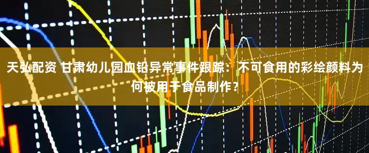 天弘配资 甘肃幼儿园血铅异常事件跟踪：不可食用的彩绘颜料为何被用于食品制作？