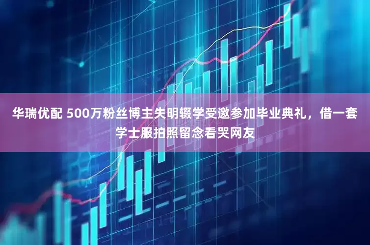 华瑞优配 500万粉丝博主失明辍学受邀参加毕业典礼，借一套学士服拍照留念看哭网友