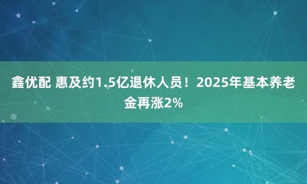 鑫优配 惠及约1.5亿退休人员！2025年基本养老金再涨2%