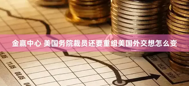 金赢中心 美国务院裁员还要重组　美国外交想怎么变