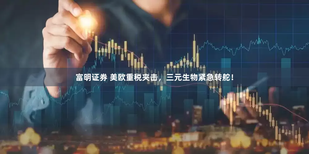 富明证券 美欧重税夹击，三元生物紧急转舵！