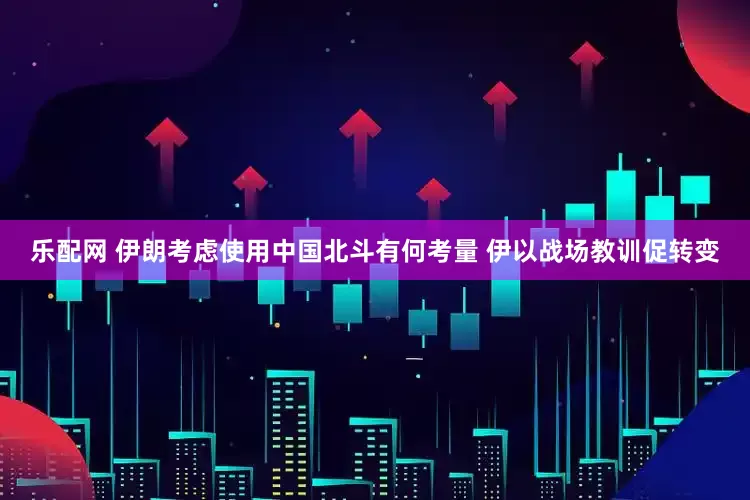 乐配网 伊朗考虑使用中国北斗有何考量 伊以战场教训促转变