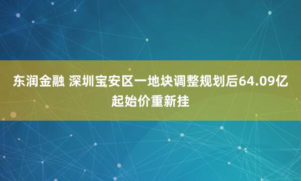 东润金融 深圳宝安区一地块调整规划后64.09亿起始价重新挂