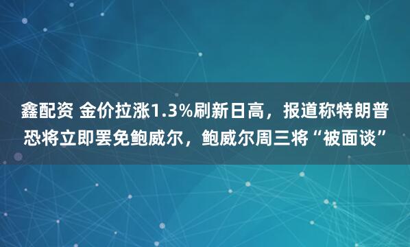 鑫配资 金价拉涨1.3%刷新日高，报道称特朗普恐将立即罢免鲍威尔，鲍威尔周三将“被面谈”