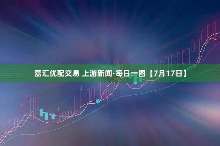 嘉汇优配交易 上游新闻·每日一图【7月17日】