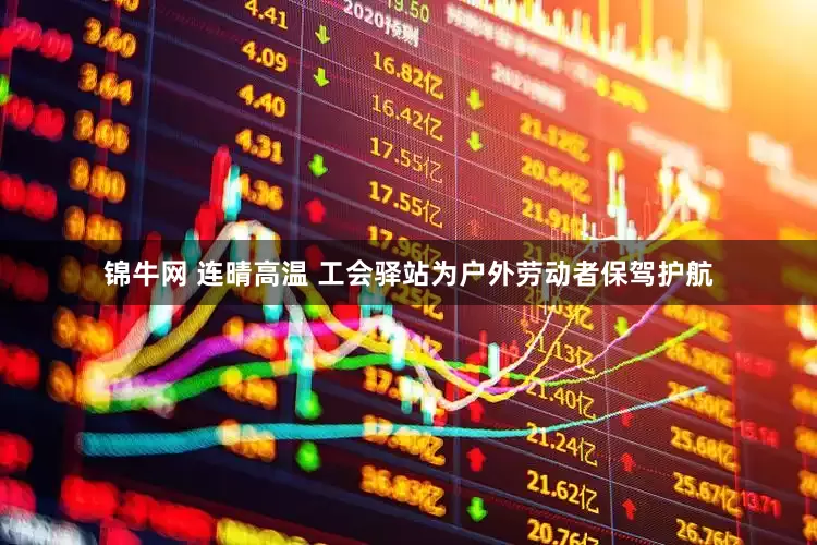 锦牛网 连晴高温 工会驿站为户外劳动者保驾护航