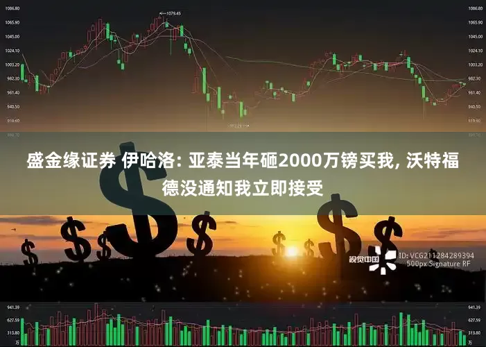 盛金缘证券 伊哈洛: 亚泰当年砸2000万镑买我, 沃特福德没通知我立即接受
