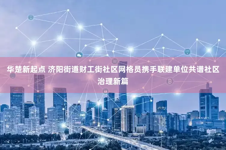 华楚新起点 济阳街道财工街社区网格员携手联建单位共谱社区治理新篇