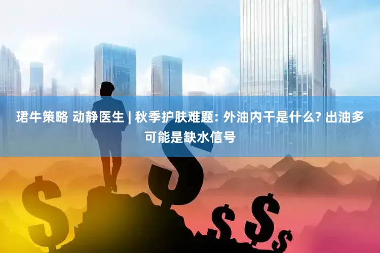 珺牛策略 动静医生 | 秋季护肤难题: 外油内干是什么? 出油多可能是缺水信号