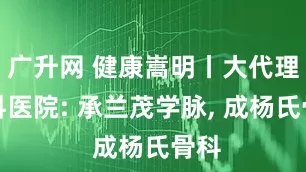 广升网 健康嵩明丨大代理骨科医院: 承兰茂学脉, 成杨氏骨科