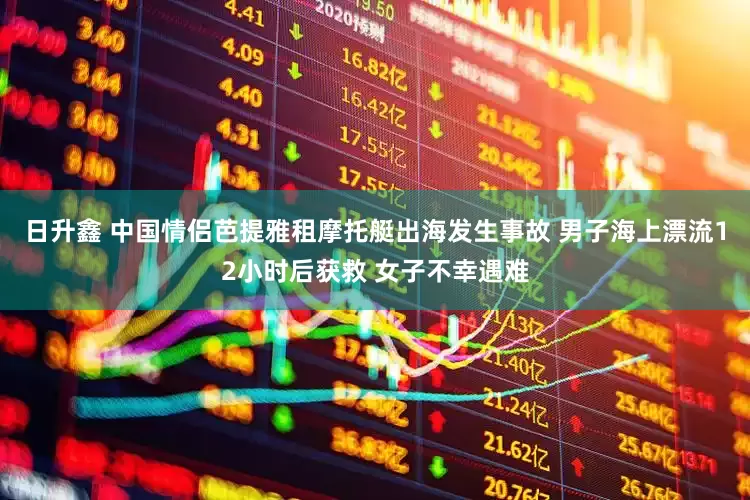 日升鑫 中国情侣芭提雅租摩托艇出海发生事故 男子海上漂流12小时后获救 女子不幸遇难