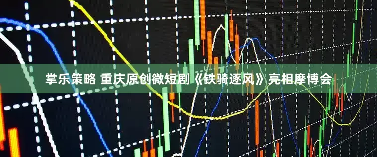 掌乐策略 重庆原创微短剧《铁骑逐风》亮相摩博会