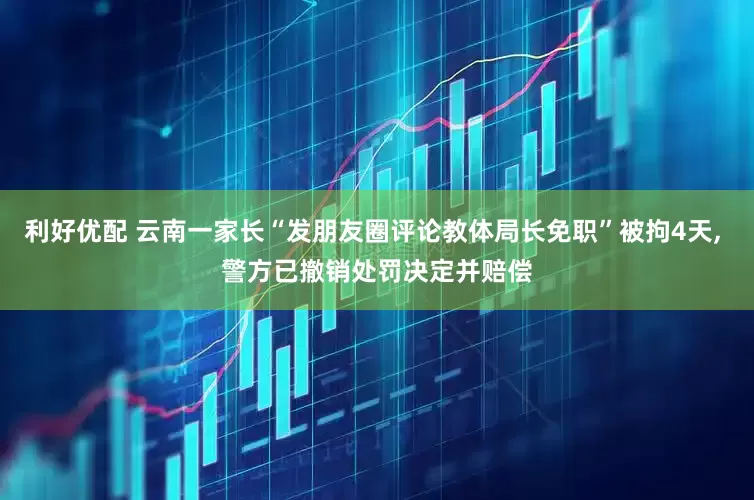 利好优配 云南一家长“发朋友圈评论教体局长免职”被拘4天, 警方已撤销处罚决定并赔偿