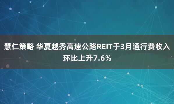 慧仁策略 华夏越秀高速公路REIT于3月通行费收入环比上升7.6%