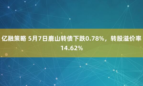 亿融策略 5月7日鹿山转债下跌0.78%，转股溢价率14.62%