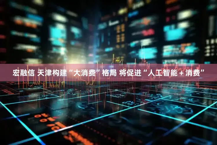 宏融信 天津构建“大消费”格局 将促进“人工智能＋消费”