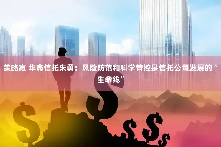 策略赢 华鑫信托朱勇:风险防范和科学管控是信托公司发展的“生命线”