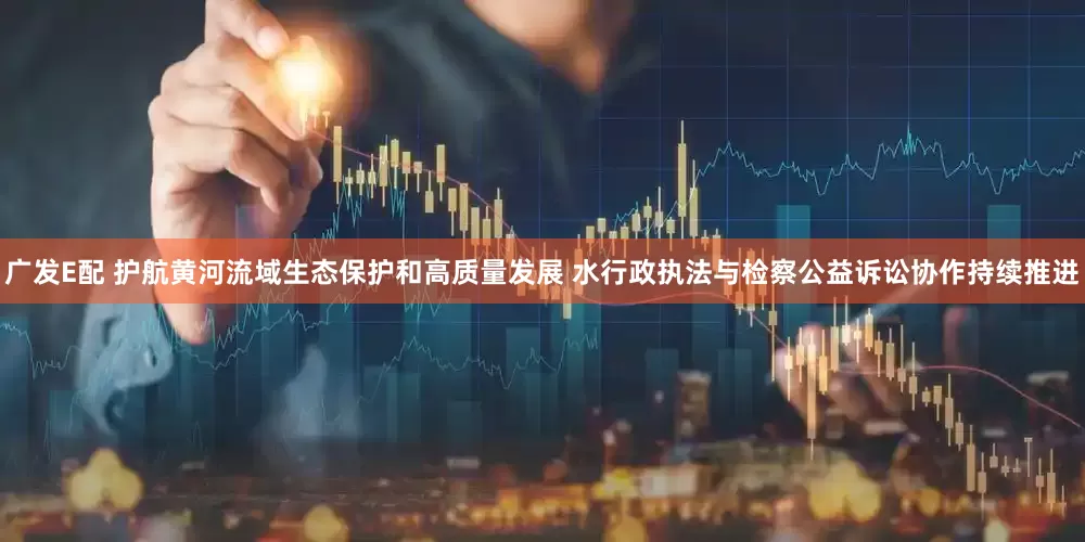 广发E配 护航黄河流域生态保护和高质量发展 水行政执法与检察公益诉讼协作持续推进